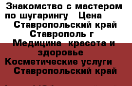 Знакомство с мастером по шугарингу › Цена ­ 200 - Ставропольский край, Ставрополь г. Медицина, красота и здоровье » Косметические услуги   . Ставропольский край